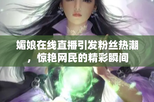 媚娘在线直播引发粉丝热潮，惊艳网民的精彩瞬间