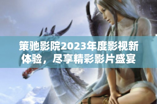 策驰影院2023年度影视新体验，尽享精彩影片盛宴