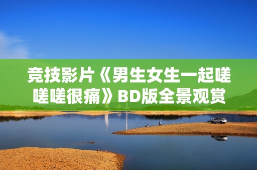 竞技影片《男生女生一起嗟嗟嗟很痛》BD版全景观赏无广告上线