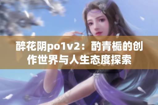 醉花阴po1v2：酌青栀的创作世界与人生态度探索